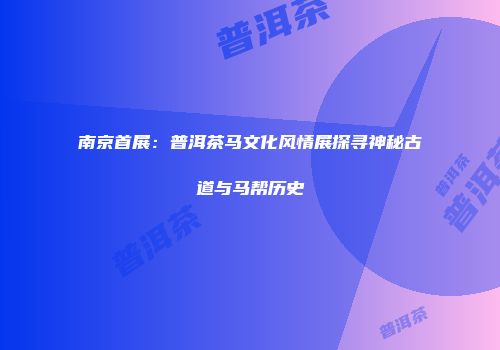 南京首展：普洱茶马文化风情展探寻神秘古道与马帮历史