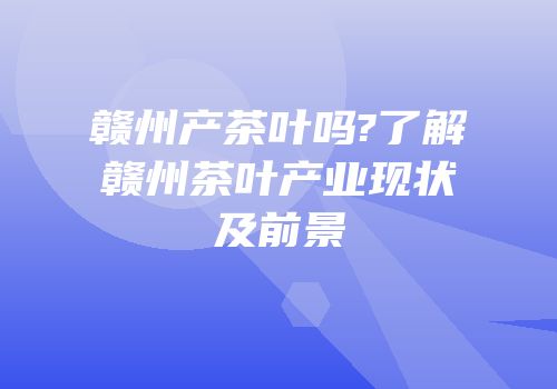 赣州产茶叶吗?了解赣州茶叶产业现状及前景