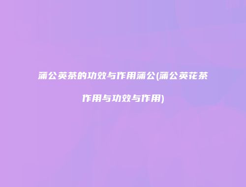 蒲公英茶的功效与作用蒲公(蒲公英花茶作用与功效与作用)