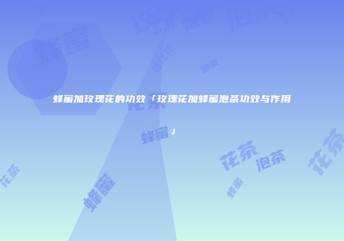 蜂蜜加玫瑰花的功效「玫瑰花加蜂蜜泡茶功效与作用」
