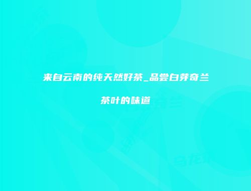 来自云南的纯天然好茶_品尝白芽奇兰茶叶的味道