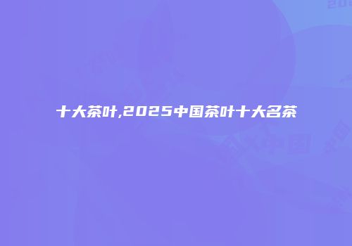 十大茶叶,2025中国茶叶十大名茶