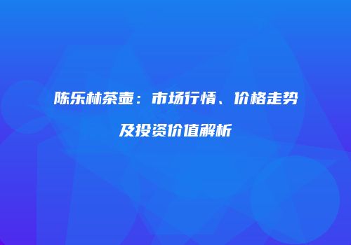 陈乐林茶壶：市场行情、价格走势及投资价值解析