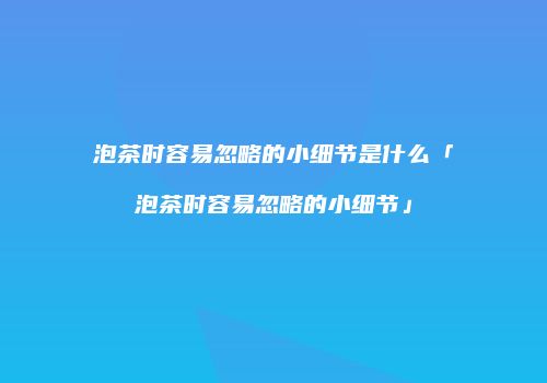 泡茶时容易忽略的小细节是什么「泡茶时容易忽略的小细节」