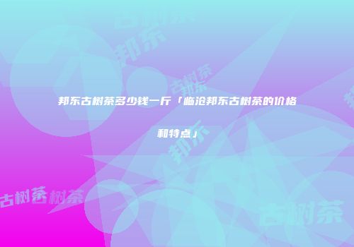 邦东古树茶多少钱一斤「临沧邦东古树茶的价格和特点」