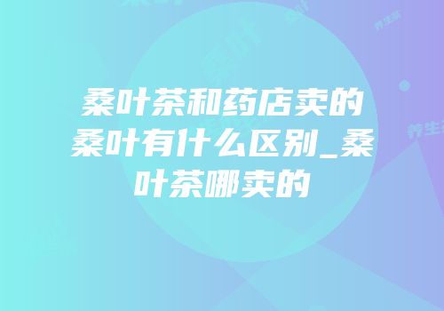 桑叶茶和药店卖的桑叶有什么区别_桑叶茶哪卖的