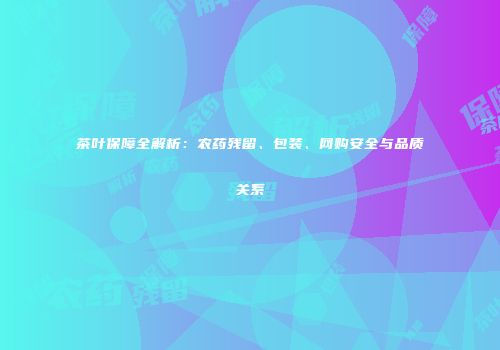 茶叶保障全解析：农药残留、包装、网购安全与品质关系