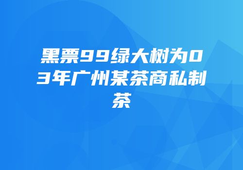 黑票99绿大树为03年广州某茶商私制茶