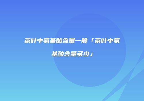 茶叶中氨基酸含量一般「茶叶中氨基酸含量多少」