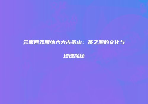 云南西双版纳六大古茶山：茶之源的文化与地理探秘