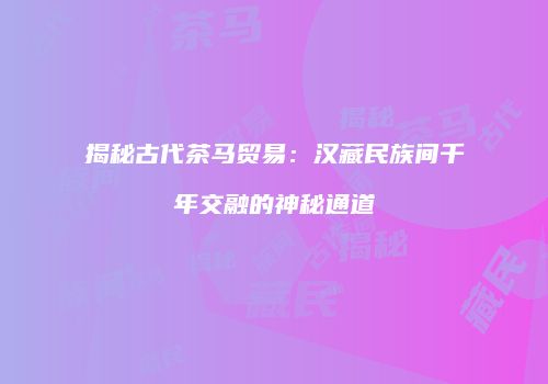 揭秘古代茶马贸易：汉藏民族间千年交融的神秘通道