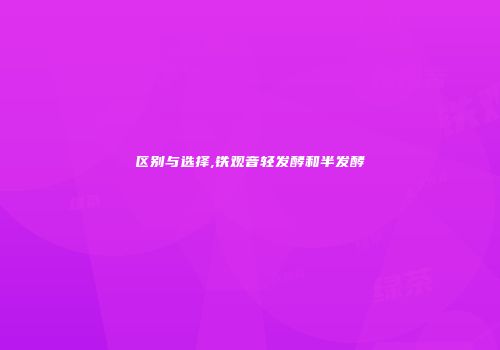 区别与选择,铁观音轻发酵和半发酵