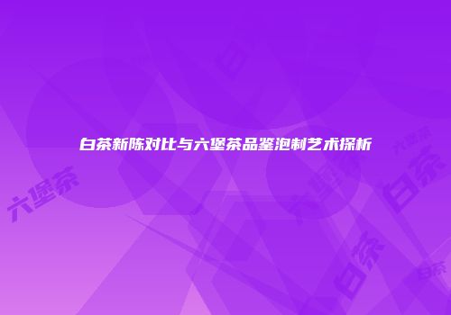 白茶新陈对比与六堡茶品鉴泡制艺术探析