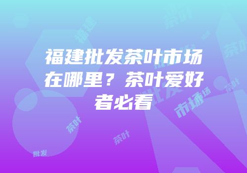 福建批发茶叶市场在哪里？茶叶爱好者必看