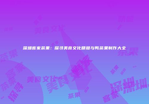 深圳客家茶果：探寻美食文化精髓与鸭茶果制作大全