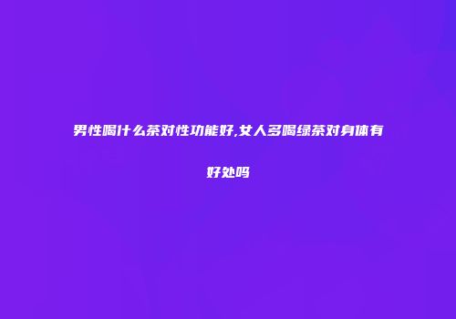 男性喝什么茶对性功能好,女人多喝绿茶对身体有好处吗