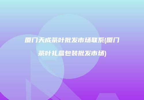 厦门天成茶叶批发市场联系(厦门茶叶礼盒包装批发市场)
