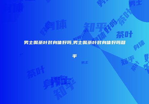 男士喝茶叶对身体好吗,男士喝茶叶对身体好吗知乎