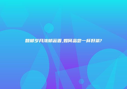 馥郁岁月浓郁茗香,如何品尝一杯好茶?