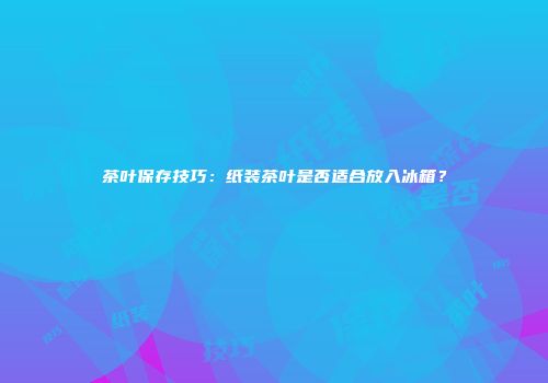 茶叶保存技巧：纸装茶叶是否适合放入冰箱？