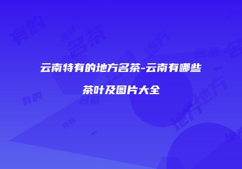 云南特有的地方名茶-云南有哪些茶叶及图片大全