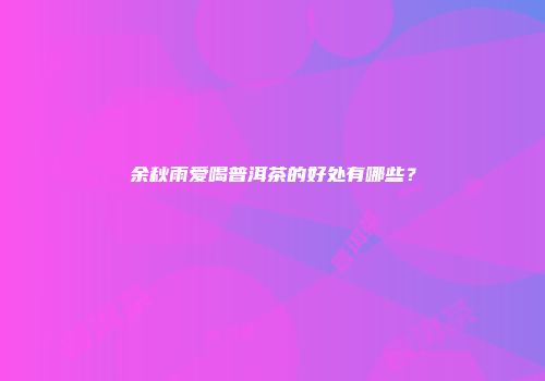 余秋雨爱喝普洱茶的好处有哪些？
