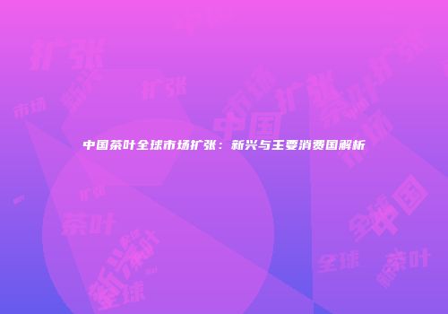 中国茶叶全球市场扩张：新兴与主要消费国解析