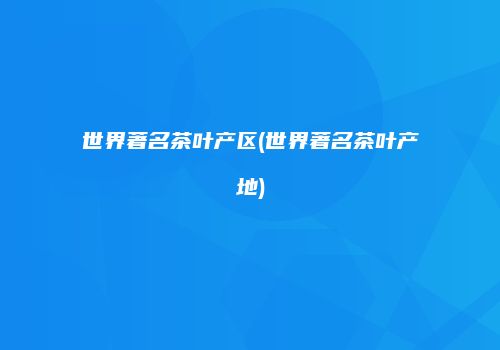 世界著名茶叶产区(世界著名茶叶产地)