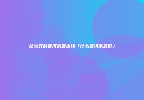 比较好的普洱茶多少钱「什么普洱茶最好」