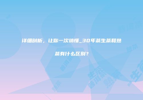 详细剖析，让你一次搞懂_30年茶生茶和熟茶有什么区别？