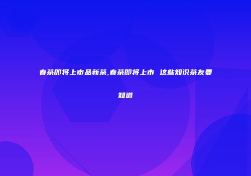 春茶即将上市品新茶,春茶即将上市 这些知识茶友要知道