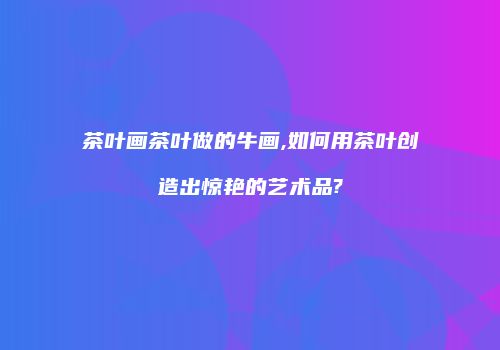 茶叶画茶叶做的牛画,如何用茶叶创造出惊艳的艺术品?