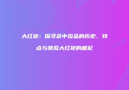 大红袍：探寻茶中珍品的历史、特点与曦瓜大红袍的崛起