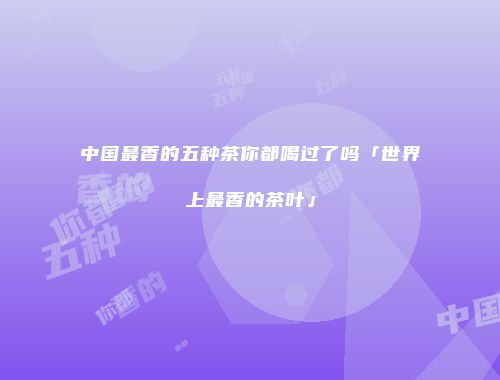 中国最香的五种茶你都喝过了吗「世界上最香的茶叶」