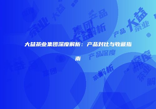 大益茶业集团深度解析：产品对比与收藏指南