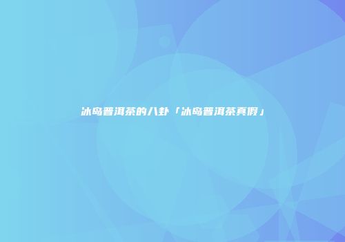 冰岛普洱茶的八卦「冰岛普洱茶真假」