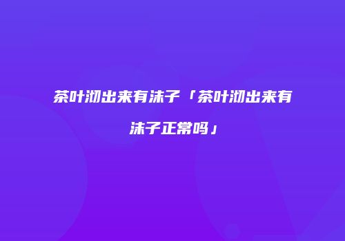茶叶沏出来有沫子「茶叶沏出来有沫子正常吗」