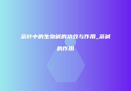 茶叶中的生物碱的功效与作用_茶碱的作用