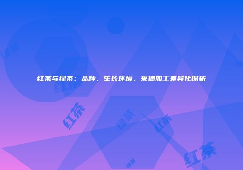 红茶与绿茶：品种、生长环境、采摘加工差异化探析