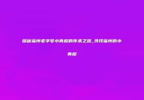 探秘福州老字号小青柑的传承之路_寻找福州的小青柑