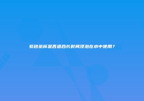 紫砂茶杯是否适合长时间浸泡在水中使用？
