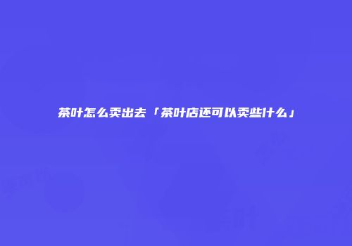 茶叶怎么卖出去「茶叶店还可以卖些什么」
