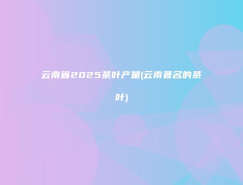 云南省2025茶叶产量(云南著名的茶叶)