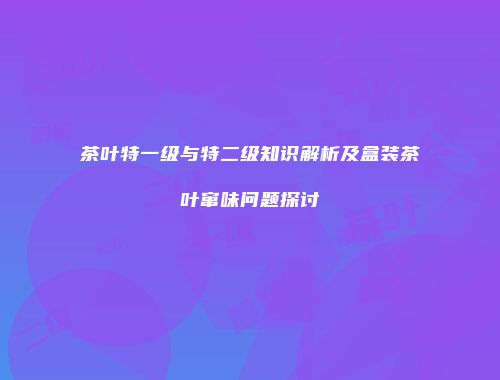 茶叶特一级与特二级知识解析及盒装茶叶窜味问题探讨