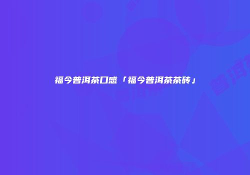 福今普洱茶口感「福今普洱茶茶砖」