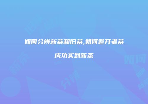 如何分辨新茶和旧茶,如何避开老茶成功买到新茶
