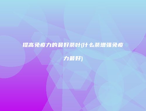 提高免疫力的最好茶叶(什么茶增强免疫力最好)