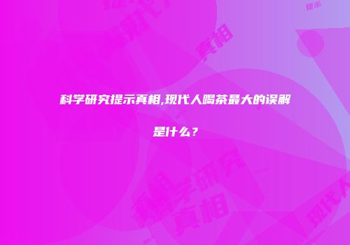 科学研究提示真相,现代人喝茶最大的误解是什么？