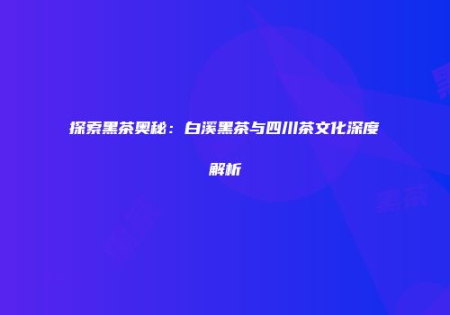 探索黑茶奥秘：白溪黑茶与四川茶文化深度解析
