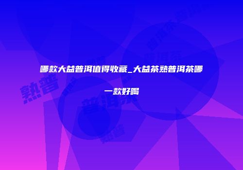 哪款大益普洱值得收藏_大益茶熟普洱茶哪一款好喝